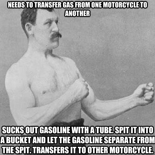 Needs to transfer gas from one motorcycle to another Sucks out gasoline with a tube. Spit it into a bucket and let the gasoline separate from the spit. Transfers it to other motorcycle.  overly manly man