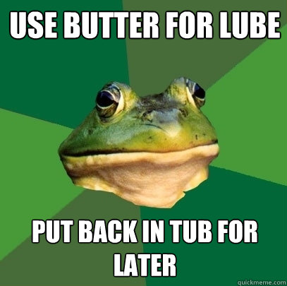 use butter for lube 
 put back in tub for later  Foul Bachelor Frog