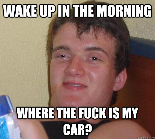 Wake up in the morning Where the fuck is my car?  10 Guy