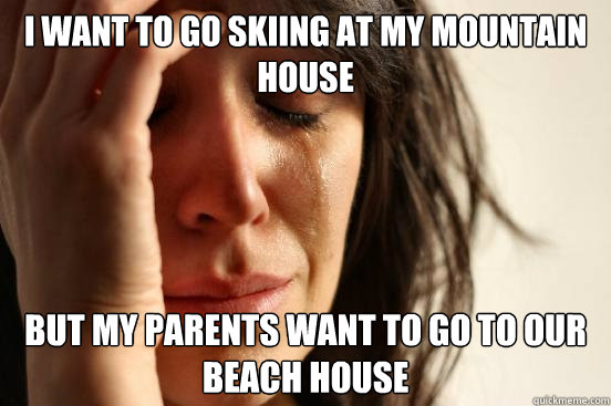 I WANT TO GO SKIING AT MY MOUNTAIN HOUSE BUT MY PARENTS WANT TO GO TO OUR BEACH HOUSE - I WANT TO GO SKIING AT MY MOUNTAIN HOUSE BUT MY PARENTS WANT TO GO TO OUR BEACH HOUSE  First World Problems