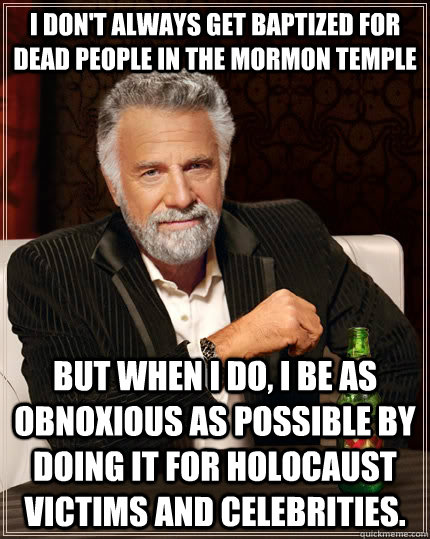 I don't always get baptized for dead people in the mormon temple but when I do, I be as obnoxious as possible by doing it for holocaust victims and celebrities. - I don't always get baptized for dead people in the mormon temple but when I do, I be as obnoxious as possible by doing it for holocaust victims and celebrities.  The Most Interesting Man In The World