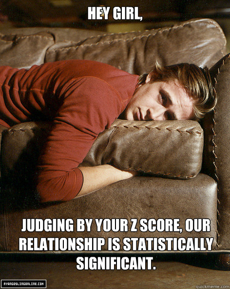 Hey girl,
 Judging by your Z score, our relationship is statistically significant. - Hey girl,
 Judging by your Z score, our relationship is statistically significant.  Ryan Gosling Hey Girl