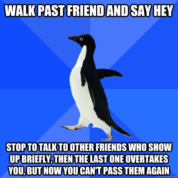 Walk past friend and say hey Stop to talk to other friends who show up briefly, then the last one overtakes you, but now you can't pass them again  Socially Awkward Penguin