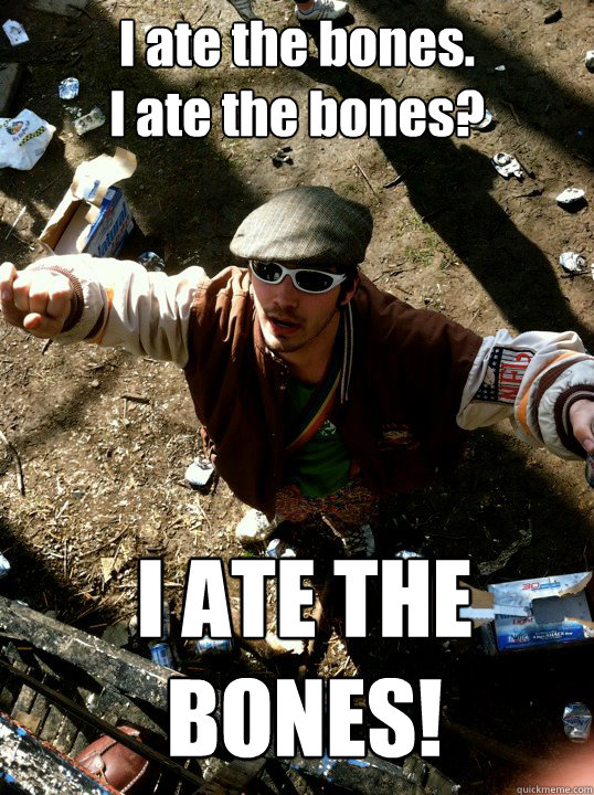 I ate the bones.
I ate the bones? I ATE THE BONES! - I ate the bones.
I ate the bones? I ATE THE BONES!  Droz ate the bones