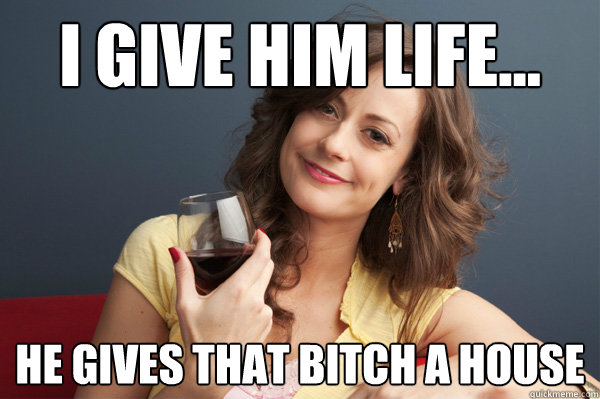 i give him life... he gives that bitch a house  Forever Resentful Mother