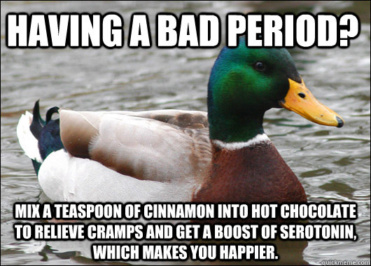 Having a bad period? Mix a teaspoon of cinnamon into hot chocolate to relieve cramps and get a boost of serotonin, which makes you happier.  Actual Advice Mallard