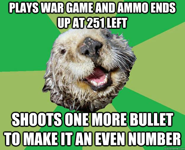 Plays war game and ammo ends up at 251 left shoots one more bullet to make it an even number  OCD Otter