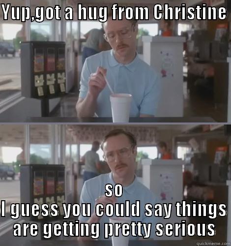 YUP,GOT A HUG FROM CHRISTINE   SO I GUESS YOU COULD SAY THINGS ARE GETTING PRETTY SERIOUS Misc