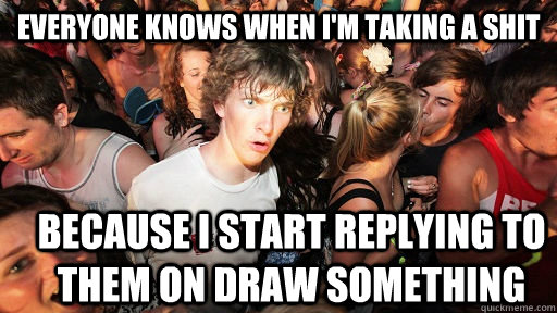 everyone knows when i'm taking a shit Because i start replying to them on draw something  Sudden Clarity Clarence