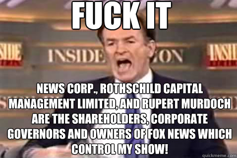 fuck it News Corp., Rothschild Capital Management Limited, and Rupert Murdoch are the shareholders, corporate governors and owners of FOX News which control my show!  Fuck It Bill OReilly