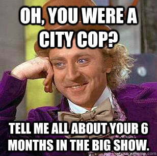 Oh, You were a city cop? Tell me all about your 6 months in the Big Show.   Condescending Wonka