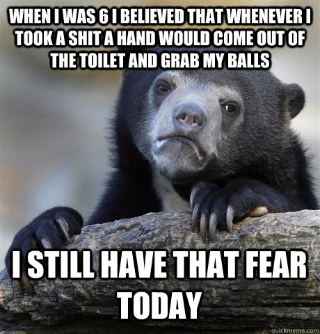 When I was 6 I believed that whenever I took a shit a hand would come out of the toilet and grab my balls I still have that fear today  Confession Bear