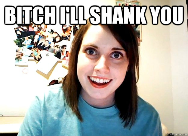 bitch i'll shank you   Overly Attached Girlfriend