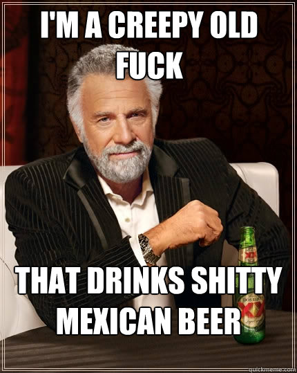I'm a creepy old fuck That drinks shitty mexican beer  The Most Interesting Man In The World
