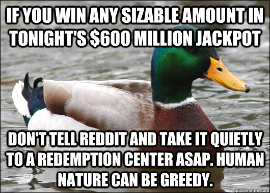 if you win any sizable amount in tonight's $600 million jackpot don't tell reddit and take it quietly to a redemption center ASAP. human nature can be greedy.  Actual Advice Mallard