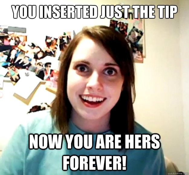 You inserted just the tip Now you are hers forever!  Overly Attached Girlfriend