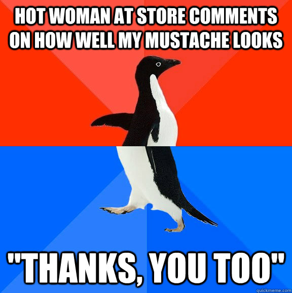 Hot woman at store comments on how well my mustache looks 