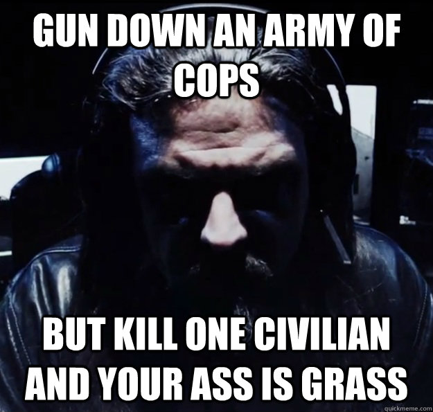 Gun down an army of cops But kill one civilian and YOUR ASS IS GRASS  