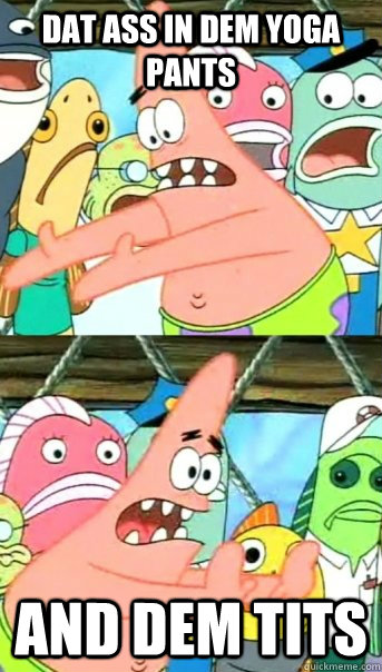 Dat ass in dem yoga pants And dem tits  Push it somewhere else Patrick