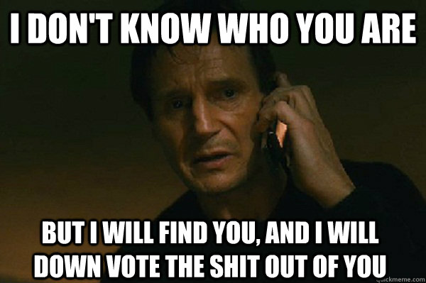 I don't know who you are But I will find you, and i will down vote the shit out of you - I don't know who you are But I will find you, and i will down vote the shit out of you  Liam Neeson Taken