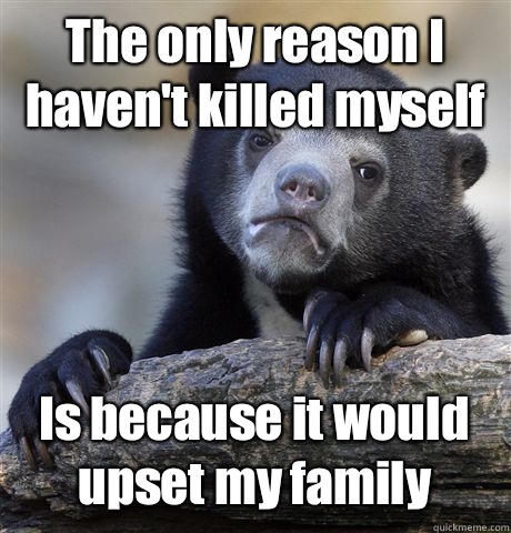 The only reason I haven't killed myself Is because it would upset my family  Confession Bear