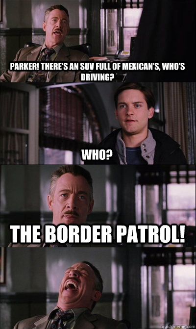 Parker! There's an suv full of mexican's, who's driving? Who? The Border Patrol!  - Parker! There's an suv full of mexican's, who's driving? Who? The Border Patrol!   JJ Jameson