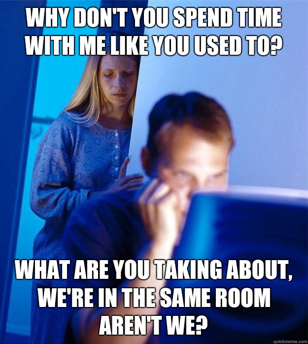 why don't you spend time with me like you used to? What are you taking about, we're in the same room aren't we?  Redditors Wife