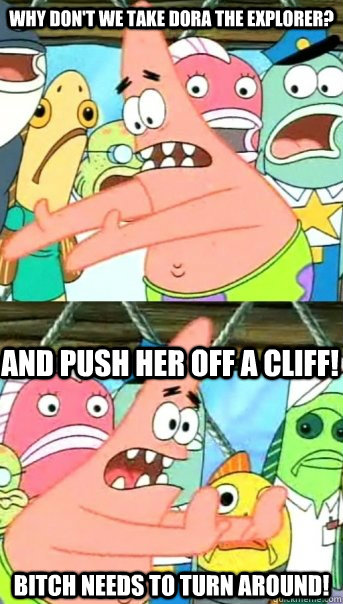 Why don't we take Dora the explorer? Bitch needs to turn around! And push her off a cliff!  Push it somewhere else Patrick