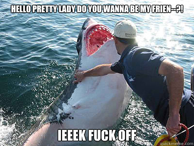 Hello pretty lady do you wanna be my frien--?! IEEEK FUCK OFF  