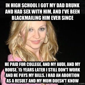 in high school i got my dad drunk and had sex with him, and I've been blackmailing him ever since  he paid for college, and my Audi, and my house. 15 years later I still don't work and he pays my bills. I had an abortion as a result and my mom doesn't kno - in high school i got my dad drunk and had sex with him, and I've been blackmailing him ever since  he paid for college, and my Audi, and my house. 15 years later I still don't work and he pays my bills. I had an abortion as a result and my mom doesn't kno  Scumbag Bar Girl