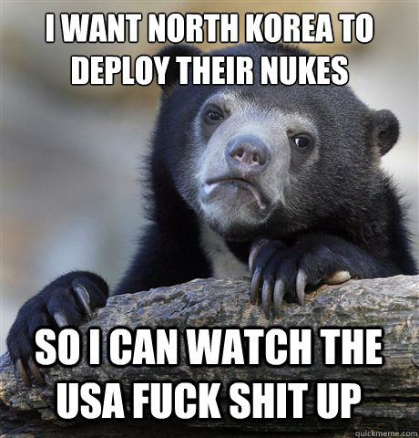 I WANT NORTH KOREA TO DEPLOY THEIR NUKES SO I CAN WATCH THE USA FUCK SHIT UP  Confession Bear