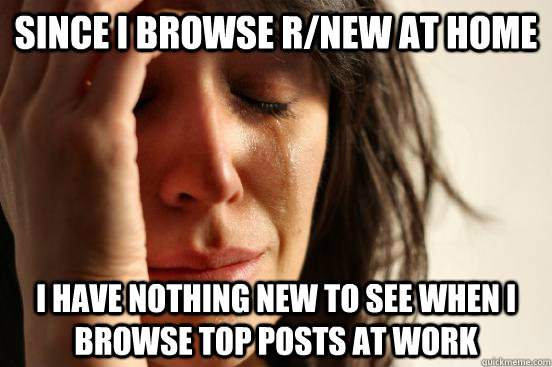 Since I browse r/new at home I have nothing new to see when I browse top posts at work  First World Problems