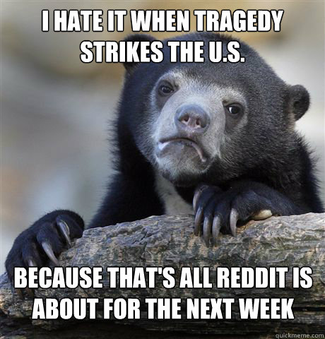 I HATE IT WHEN TRAGEDY STRIKES THE U.S. BECAUSE THAT'S ALL REDDIT IS ABOUT FOR THE NEXT WEEK - I HATE IT WHEN TRAGEDY STRIKES THE U.S. BECAUSE THAT'S ALL REDDIT IS ABOUT FOR THE NEXT WEEK  Confession Bear