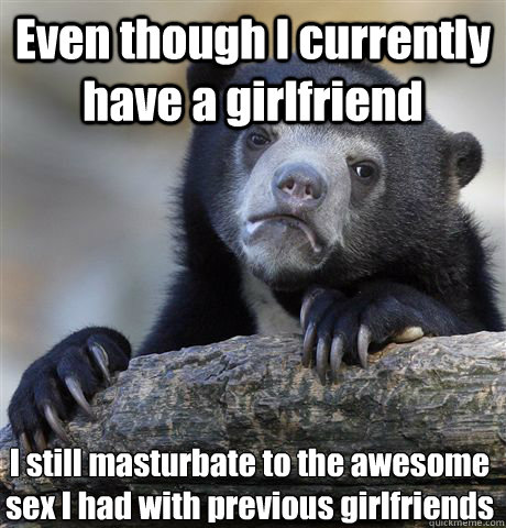 Even though I currently have a girlfriend I still masturbate to the awesome sex I had with previous girlfriends - Even though I currently have a girlfriend I still masturbate to the awesome sex I had with previous girlfriends  Misc
