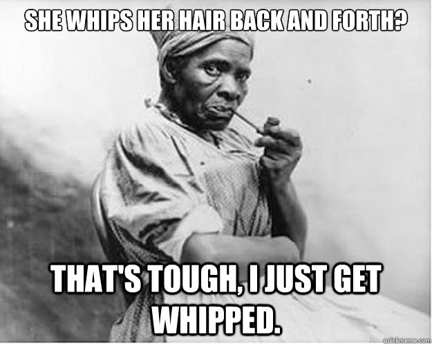 She whips her hair back and forth? That's tough, I just get whipped.  Unimpressed Slave