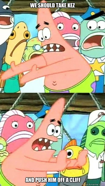 WE SHOULD TAKE KEZ  and push him off a cliff  Push it somewhere else Patrick