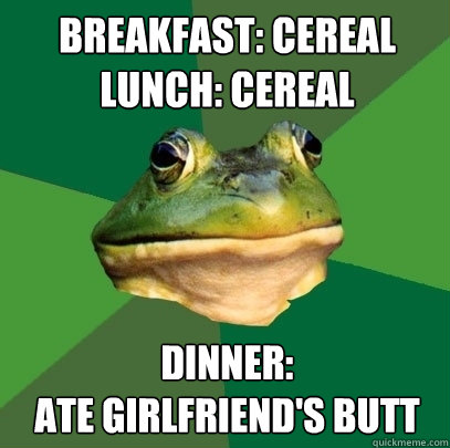breakfast: cereal
lunch: cereal dinner: 
ate girlfriend's butt
  Foul Bachelor Frog