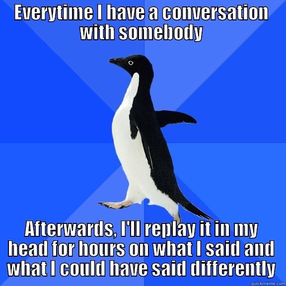 EVERYTIME I HAVE A CONVERSATION WITH SOMEBODY AFTERWARDS, I'LL REPLAY IT IN MY HEAD FOR HOURS ON WHAT I SAID AND WHAT I COULD HAVE SAID DIFFERENTLY Socially Awkward Penguin