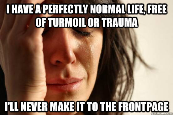 I have a perfectly normal life, free of turmoil or trauma I'll never make it to the frontpage  First World Problems