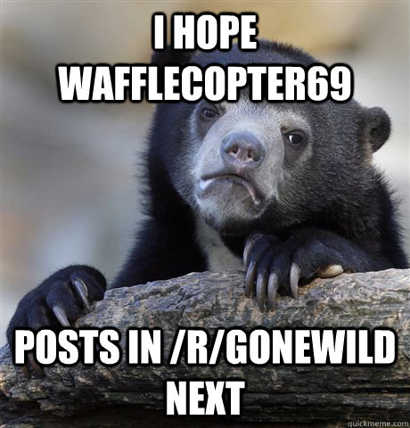 I hope  wafflecopter69 posts in /r/gonewild next  Confession Bear