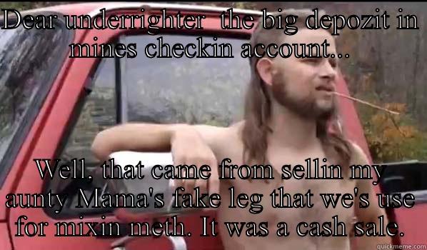 DEAR UNDERRIGHTER  THE BIG DEPOZIT IN MINES CHECKIN ACCOUNT... WELL, THAT CAME FROM SELLIN MY AUNTY MAMA'S FAKE LEG THAT WE'S USE FOR MIXIN METH. IT WAS A CASH SALE. Almost Politically Correct Redneck