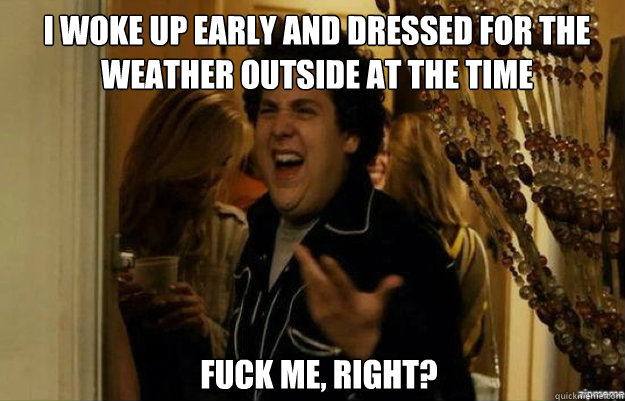 I woke up early and dressed for the weather outside at the time FUCK ME, RIGHT?  fuck me right