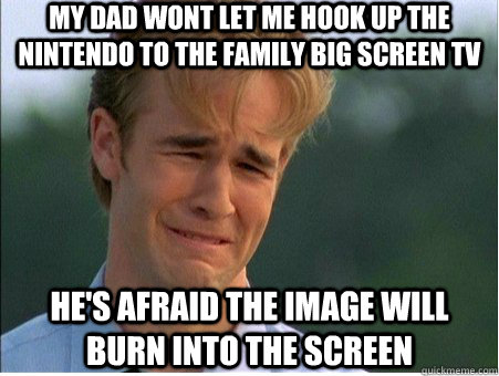 my dad wont let me hook up the  nintendo to the family big screen tv he's afraid the image will burn into the screen - my dad wont let me hook up the  nintendo to the family big screen tv he's afraid the image will burn into the screen  1990s Problems