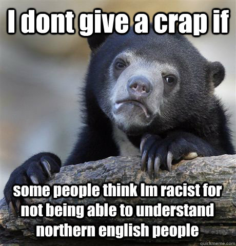 I dont give a crap if some people think Im racist for not being able to understand northern english people  Confession Bear