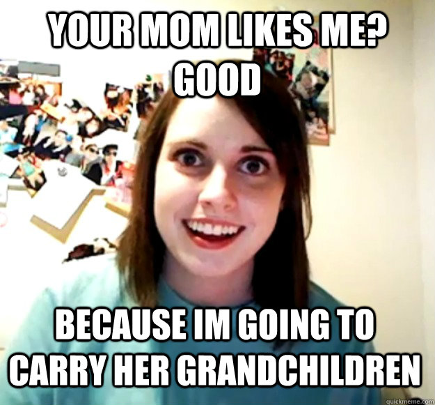 Your mom likes me? Good because im going to carry her grandchildren  Overly Attached Girlfriend