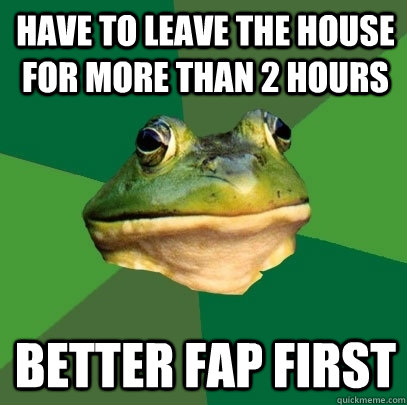 Have to leave the house for more than 2 hours BEtter fap first  Foul Bachelor Frog