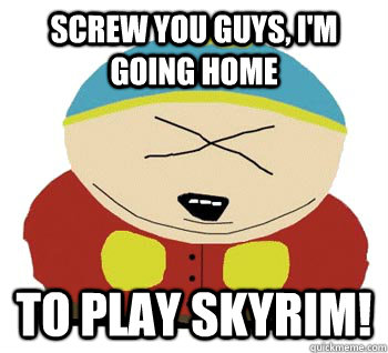 Screw you guys, i'm going home to play skyrim!  