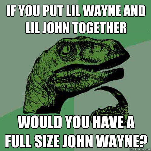 if you put lil wayne and lil john together would you have a full size john wayne?  Philosoraptor