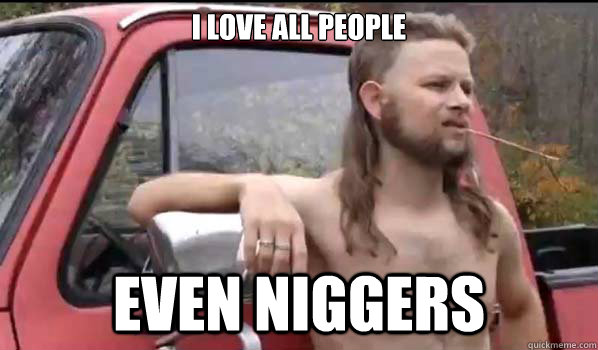 I love all people even niggers  Almost Politically Correct Redneck