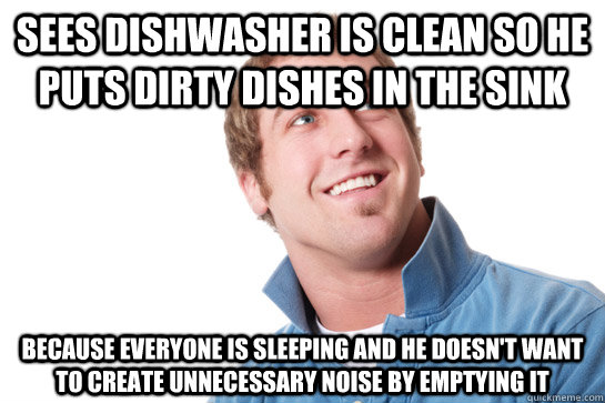 Sees dishwasher is clean so he puts dirty dishes in the sink because everyone is sleeping and he doesn't want to create unnecessary noise by emptying it  Misunderstood D-Bag
